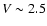$V\sim2.5$