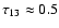 $\tau_{13} \approx 0.5$