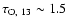 $\tau_{\rm O,~13} \sim 1.5$