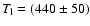 $T_{\rm l}=(440\pm 50)$