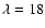 $\lambda=18$