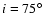 $i=75^{\circ}$