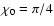 $\chi_0 = \pi/4$