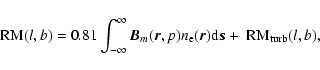 \begin{displaymath}
~{\rm RM}(l,b) = 0.81 \int_{-\infty}^{\infty} \vec
B_m(\vec r,p)n_{\rm e}(\vec r) {\rm d} \vec s + ~{\rm RM}_{\rm turb}(l,b),
\end{displaymath}