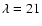 $\lambda =21$