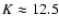 $K \approx 12.5$
