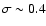 $\sigma \sim 0.4$