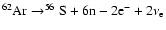 $ ^{62}{\rm Ar}\rightarrow^{56}{\rm S}+ 6{\rm n}-2{\rm e}^-+2\nu_{\rm e} $