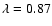 $\lambda = 0.87$