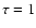 $\tau = 1$