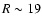 $R\sim 19$