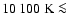 $10~100~{\rm K} \la$