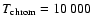 $T_{\rm chrom}=10~000$