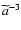 $\widetilde{a}^{-3}$