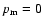 $p_{\rm m}=0$