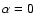 $\alpha=0$