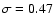 $\sigma=0.47$