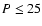 $P \leq 25$