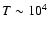 $T \sim 10^4$