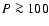 $P \ga 100$