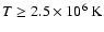 $T \geq 2.5 \times 10^6~{\rm K}$