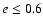 $e\leq 0.6$