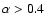 $\alpha > 0.4$