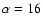 $\alpha=16$