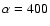 $\alpha=400$