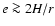 $e \ga 2H/r$