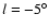 $l =
-5^{\circ}$