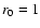 $r_{\rm0} = 1$