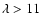 $\lambda > 11$