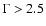 $\Gamma>2.5$
