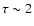 $\tau\sim 2$