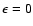 $\epsilon = 0$