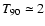 $T_{90}\simeq 2$