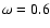 $\omega=0.6$