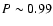 $P\sim0.99$