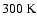 $300~{\rm K}$