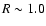 $R\sim 1.0$