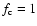 $f_{\rm c} = 1$