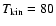$T_{\rm kin}= 80$