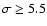 $\sigma \ge 5.5$