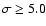 $\sigma \ge 5.0$