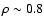 $\rho \sim 0.8$