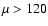 $\mu > 120$