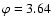 $\varphi =3.64$
