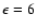 $\epsilon = 6$