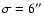 $\sigma=6^{\prime \prime}$